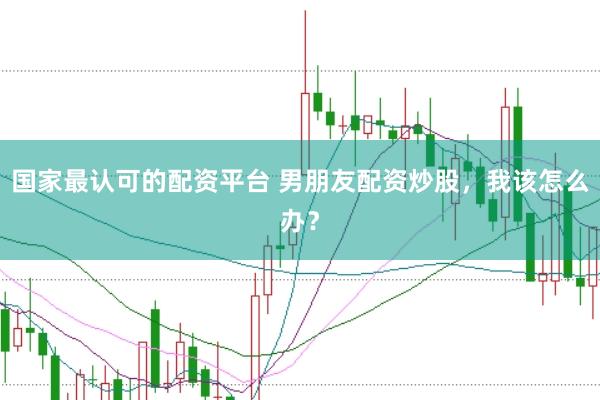 国家最认可的配资平台 男朋友配资炒股，我该怎么办？