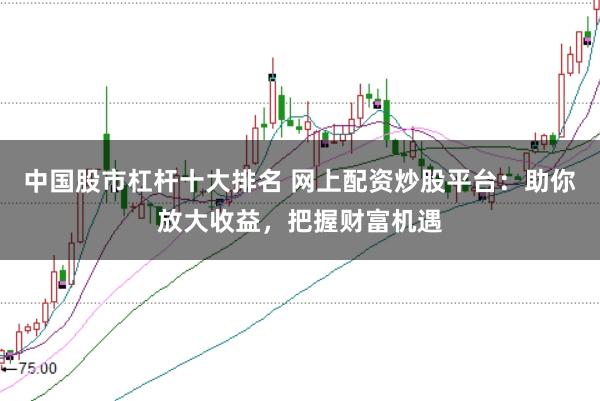 中国股市杠杆十大排名 网上配资炒股平台：助你放大收益，把握财富机遇