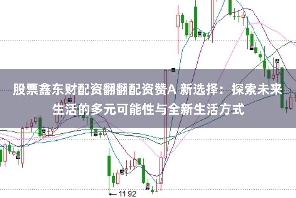 股票鑫东财配资翻翻配资赞A 新选择：探索未来生活的多元可能性与全新生活方式