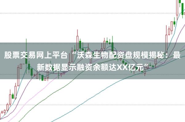 股票交易网上平台 “沃森生物配资盘规模揭秘：最新数据显示融资余额达XX亿元”