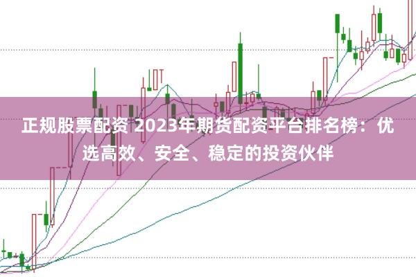 正规股票配资 2023年期货配资平台排名榜：优选高效、安全、稳定的投资伙伴