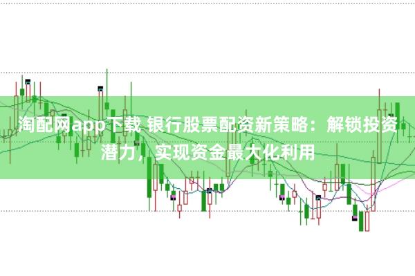 淘配网app下载 银行股票配资新策略：解锁投资潜力，实现资金最大化利用